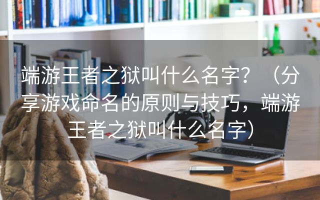 端游王者之狱叫什么名字？（分享游戏命名的原则与技巧，端游王者之狱叫什么名字）