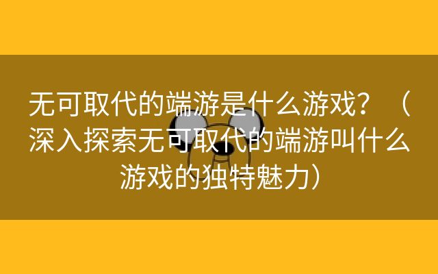 无可取代的端游是什么游戏？（深入探索无可取代的端游叫什么游戏的独特魅力）