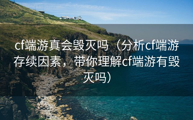 cf端游真会毁灭吗（分析cf端游存续因素，带你理解cf端游有毁灭吗）