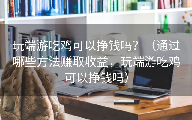 玩端游吃鸡可以挣钱吗？（通过哪些方法赚取收益，玩端游吃鸡可以挣钱吗）