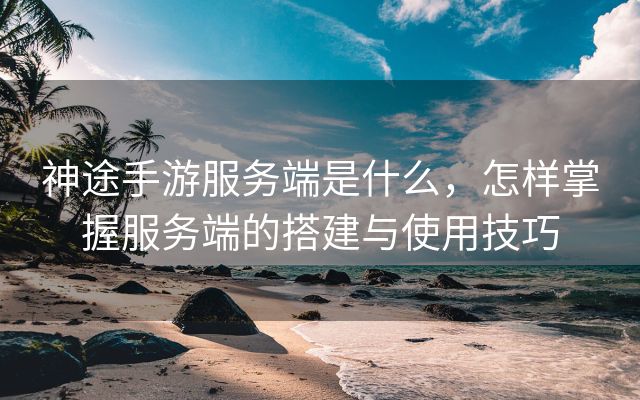 神途手游服务端是什么，怎样掌握服务端的搭建与使用技巧