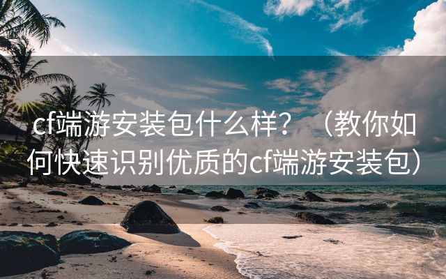 cf端游安装包什么样？（教你如何快速识别优质的cf端游安装包）