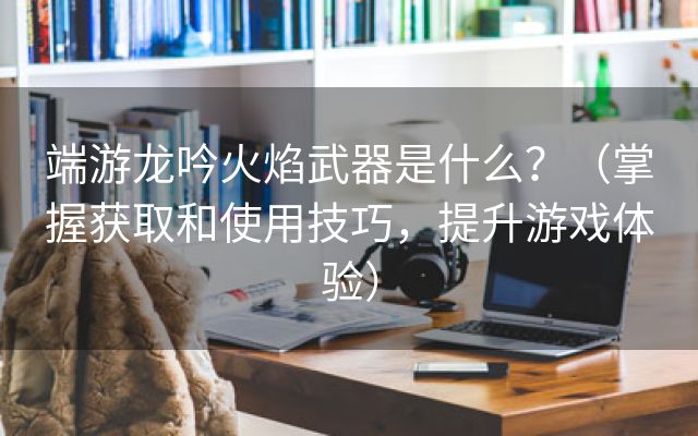 端游龙吟火焰武器是什么？（掌握获取和使用技巧，提升游戏体验）