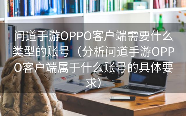 问道手游OPPO客户端需要什么类型的账号（分析问道手游OPPO客户端属于什么账号的具体要求）