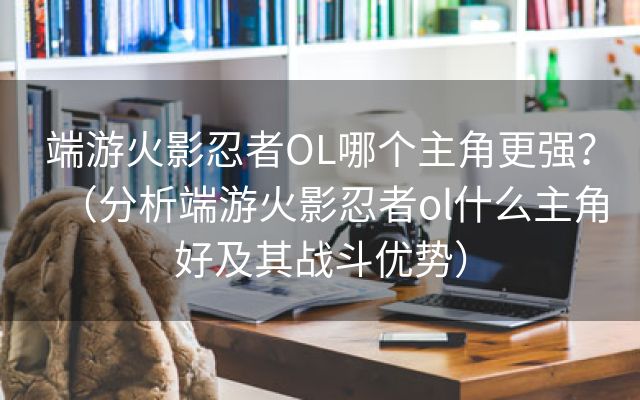 端游火影忍者OL哪个主角更强？（分析端游火影忍者ol什么主角好及其战斗优势）