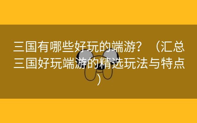 三国有哪些好玩的端游？（汇总三国好玩端游的精选玩法与特点）