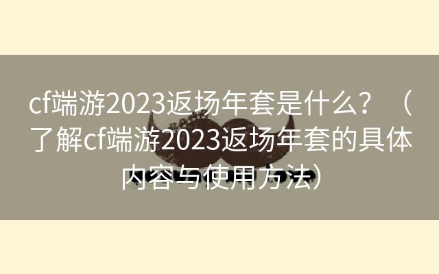 cf端游2023返场年套是什么？（了解cf端游2023返场年套的具体内容与使用方法）