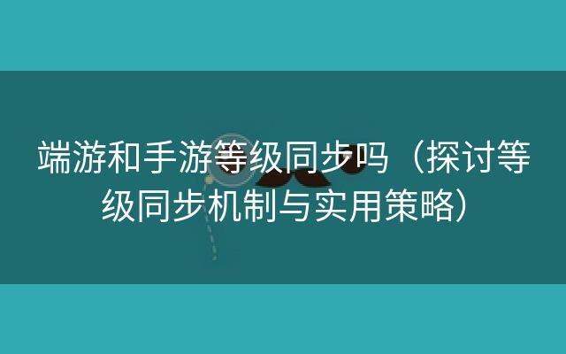 端游和手游等级同步吗（探讨等级同步机制与实用策略）