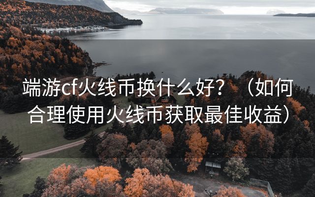 端游cf火线币换什么好？（如何合理使用火线币获取最佳收益）