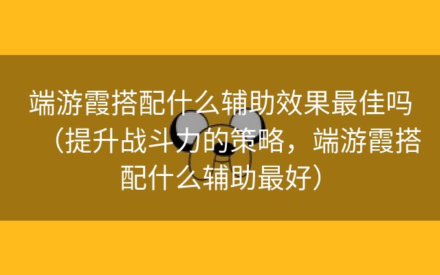 端游霞搭配什么辅助效果最佳吗（提升战斗力的策略，端游霞搭配什么辅助最好）