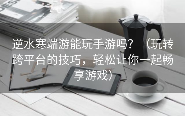 逆水寒端游能玩手游吗？（玩转跨平台的技巧，轻松让你一起畅享游戏）