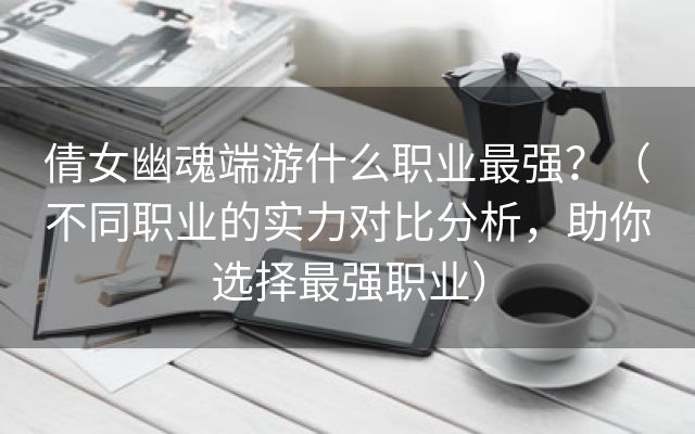 倩女幽魂端游什么职业最强？（不同职业的实力对比分析，助你选择最强职业）