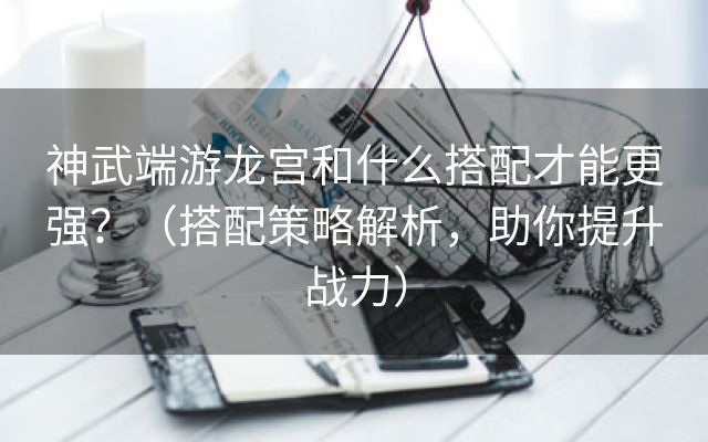 神武端游龙宫和什么搭配才能更强？（搭配策略解析，助你提升战力）