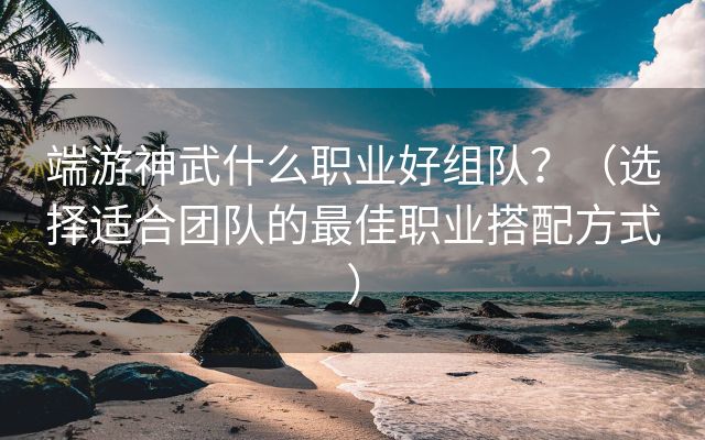 端游神武什么职业好组队？（选择适合团队的最佳职业搭配方式）