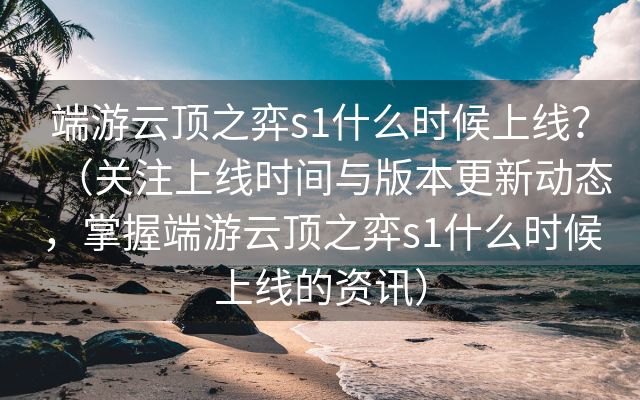 端游云顶之弈s1什么时候上线？（关注上线时间与版本更新动态，掌握端游云顶之弈s1什么时候上线的资讯）