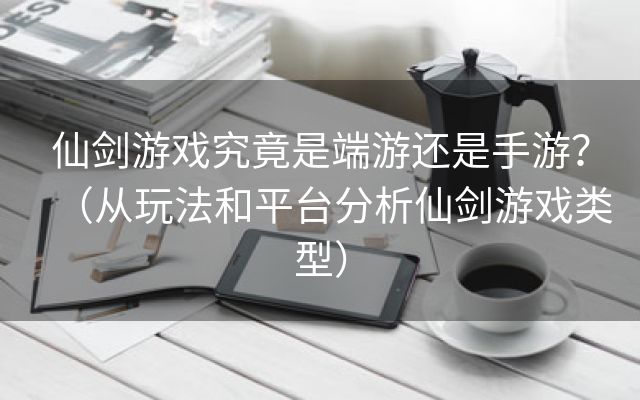 仙剑游戏究竟是端游还是手游？（从玩法和平台分析仙剑游戏类型）