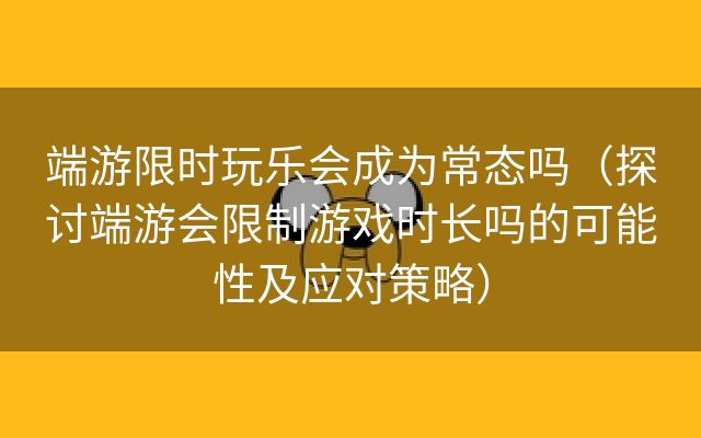 端游限时玩乐会成为常态吗（探讨端游会限制游戏时长吗的可能性及应对策略）