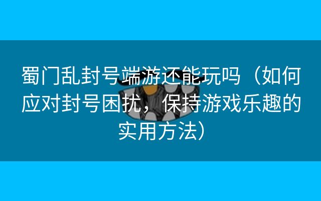 蜀门乱封号端游还能玩吗（如何应对封号困扰，保持游戏乐趣的实用方法）