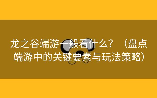 龙之谷端游一般看什么？（盘点端游中的关键要素与玩法策略）