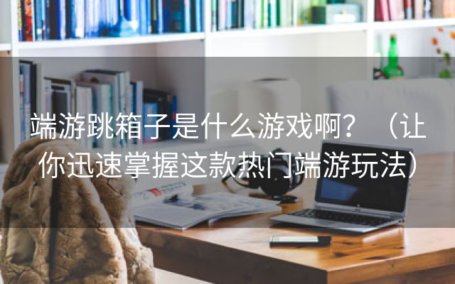 端游跳箱子是什么游戏啊？（让你迅速掌握这款热门端游玩法）