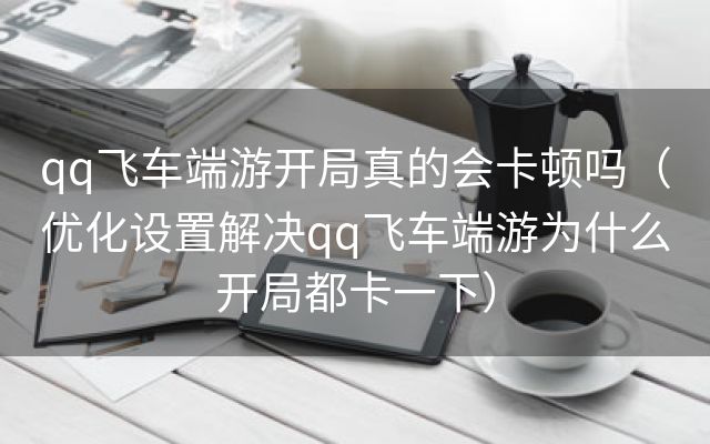 qq飞车端游开局真的会卡顿吗（优化设置解决qq飞车端游为什么开局都卡一下）