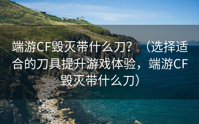 端游CF毁灭带什么刀？（选择适合的刀具提升游戏体验，端游CF毁灭带什么刀）