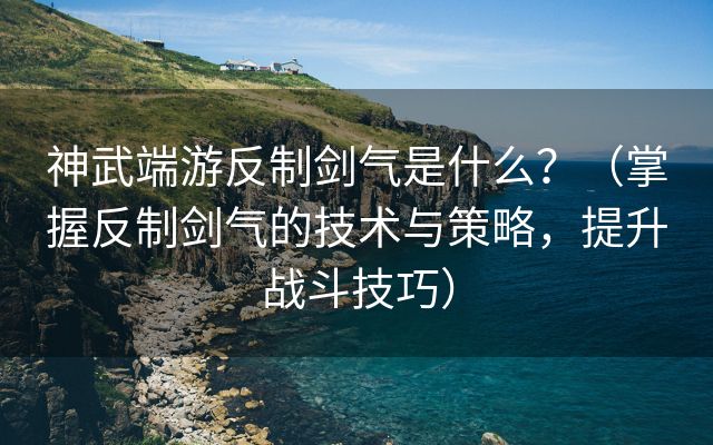 神武端游反制剑气是什么？（掌握反制剑气的技术与策略，提升战斗技巧）