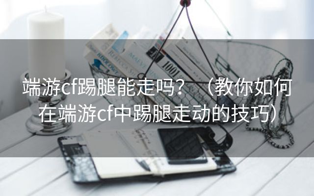 端游cf踢腿能走吗？（教你如何在端游cf中踢腿走动的技巧）