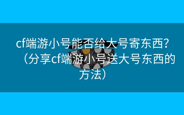 cf端游小号能否给大号寄东西？（分享cf端游小号送大号东西的方法）