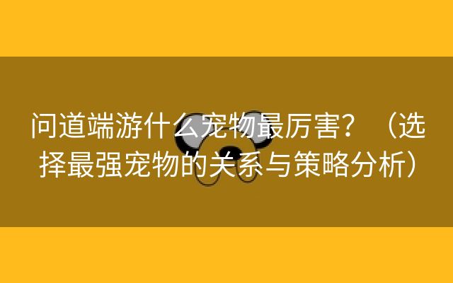 问道端游什么宠物最厉害？（选择最强宠物的关系与策略分析）