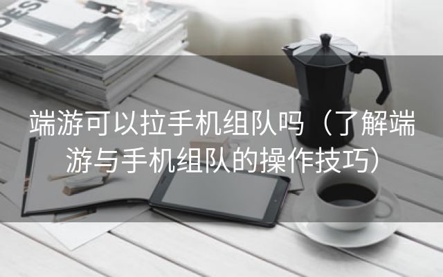 端游可以拉手机组队吗（了解端游与手机组队的操作技巧）