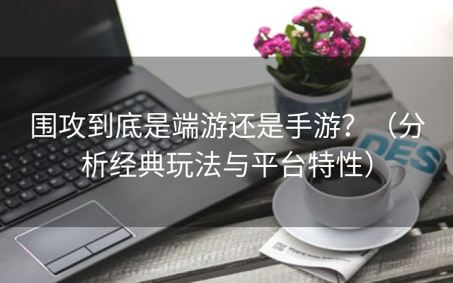 围攻到底是端游还是手游？（分析经典玩法与平台特性）