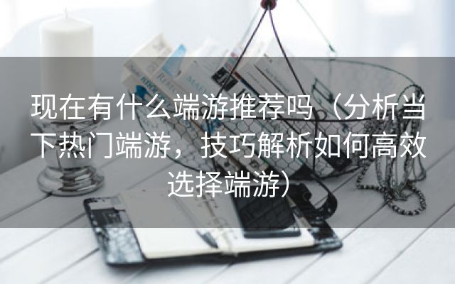 现在有什么端游推荐吗（分析当下热门端游，技巧解析如何高效选择端游）