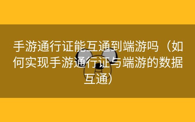 手游通行证能互通到端游吗（如何实现手游通行证与端游的数据互通）