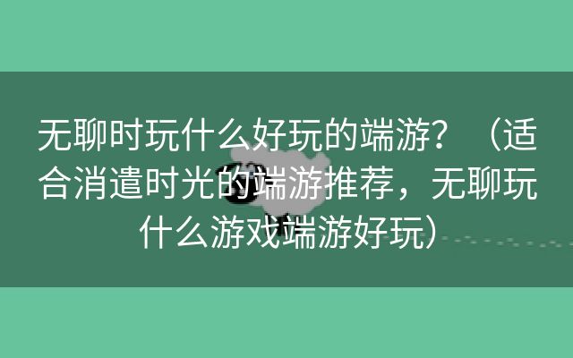 无聊时玩什么好玩的端游？（适合消遣时光的端游推荐，无聊玩什么游戏端游好玩）