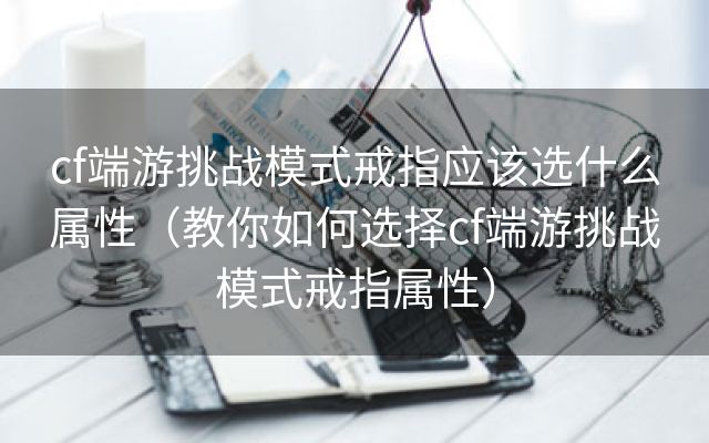 cf端游挑战模式戒指应该选什么属性（教你如何选择cf端游挑战模式戒指属性）