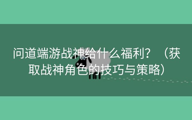 问道端游战神给什么福利？（获取战神角色的技巧与策略）