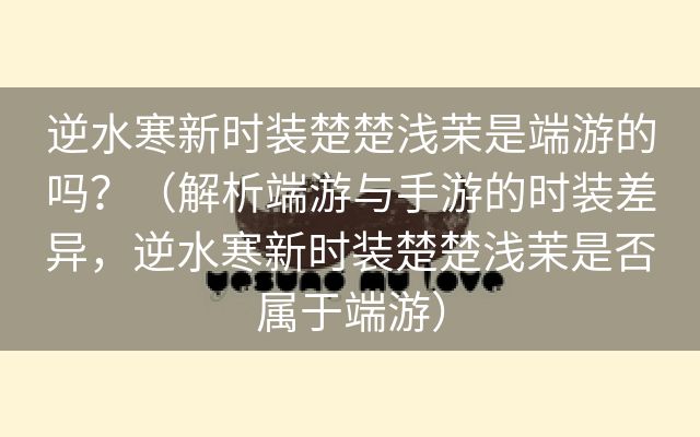 逆水寒新时装楚楚浅茉是端游的吗？（解析端游与手游的时装差异，逆水寒新时装楚楚浅茉是否属于端游）