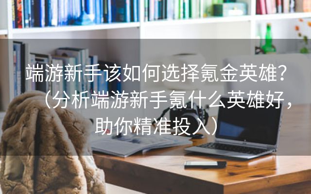 端游新手该如何选择氪金英雄？（分析端游新手氪什么英雄好，助你精准投入）