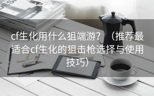 cf生化用什么狙端游？（推荐最适合cf生化的狙击枪选择与使用技巧）