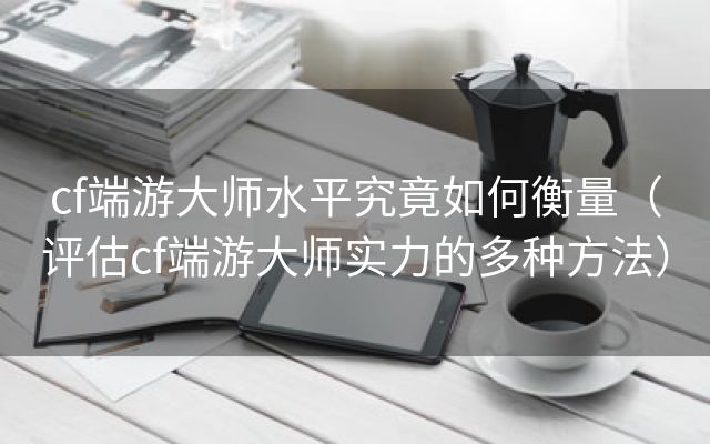 cf端游大师水平究竟如何衡量（评估cf端游大师实力的多种方法）