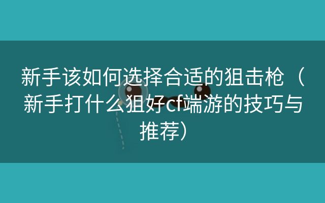 新手该如何选择合适的狙击枪（新手打什么狙好cf端游的技巧与推荐）