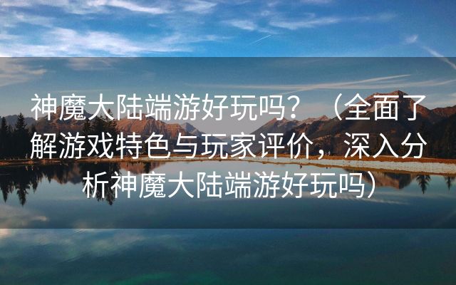 神魔大陆端游好玩吗？（全面了解游戏特色与玩家评价，深入分析神魔大陆端游好玩吗）