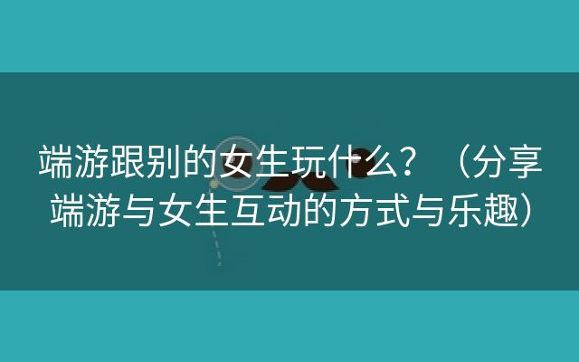 端游跟别的女生玩什么？（分享端游与女生互动的方式与乐趣）