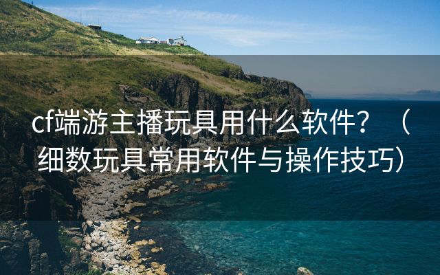 cf端游主播玩具用什么软件？（细数玩具常用软件与操作技巧）