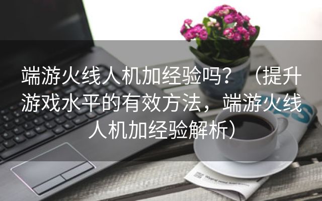 端游火线人机加经验吗？（提升游戏水平的有效方法，端游火线人机加经验解析）