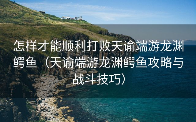 怎样才能顺利打败天谕端游龙渊鳄鱼（天谕端游龙渊鳄鱼攻略与战斗技巧）