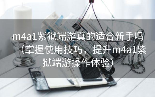 m4a1紫狱端游真的适合新手吗（掌握使用技巧，提升m4a1紫狱端游操作体验）