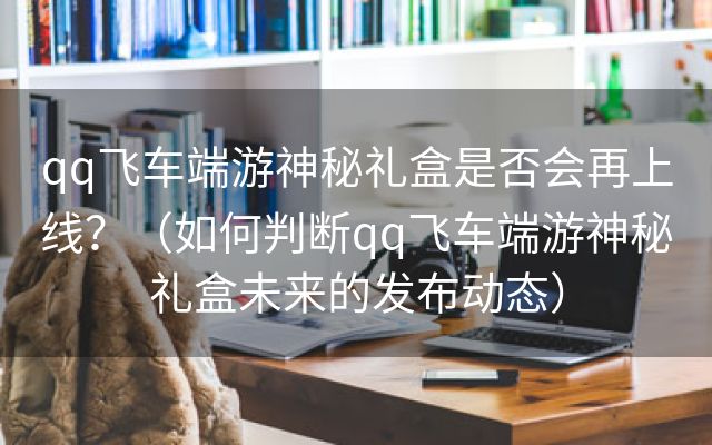 qq飞车端游神秘礼盒是否会再上线？（如何判断qq飞车端游神秘礼盒未来的发布动态）