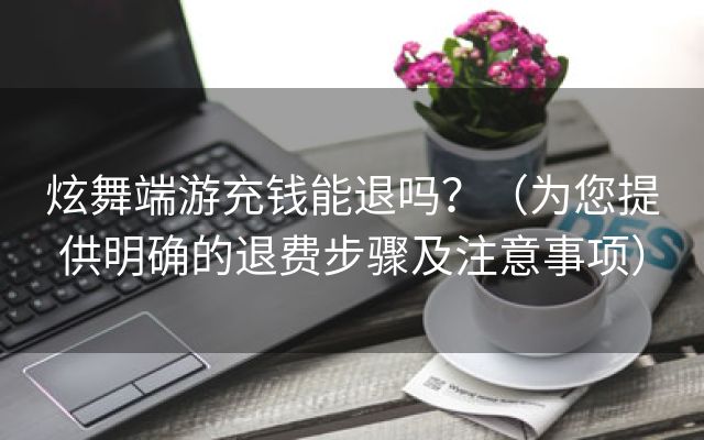 炫舞端游充钱能退吗？（为您提供明确的退费步骤及注意事项）